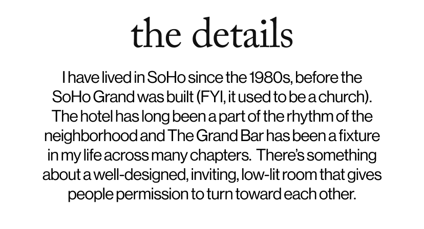 the details - I have lived in SoHo since the 1980s, before the SoHo Grand was built (FYI, it used to be a church). The hotel has long been a part of the rhythm of the neighborhood and The Grand Bar has been a fixture in my life across many chapters.  There’s something about a well-designed, inviting, low-lit room that gives people permission to turn toward each other.