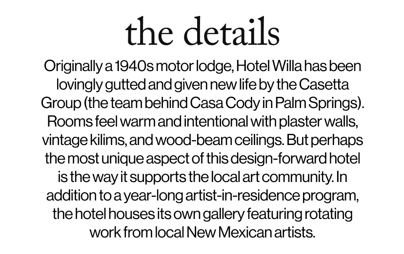 the details - Originally a 1940s motor lodge, Hotel Willa has been lovingly gutted and given new life by the Casetta Group (the team behind Casa Cody in Palm Springs). Rooms feel warm and intentional with plaster walls, vintage kilims, and wood-beam ceilings. But perhaps the most unique aspect of this design-forward hotel is the way it supports the local art community. In addition to a year-long artist-in-residence program, the hotel houses its own gallery featuring rotating work from local New Mexican artists.