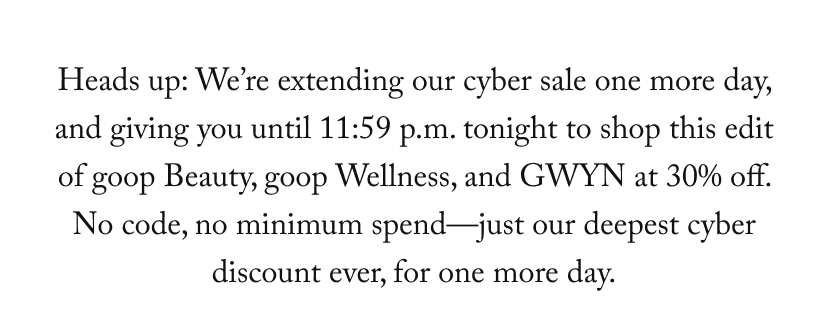 Heads up: We’re extending our cyber sale one more day, and giving you until 11:59 p.m. tonight to shop this edit of goop Beauty, goop Wellness, and GWYN at 30% off. No code, no minimum spend—just our deepest cyber discount ever, for one more day.