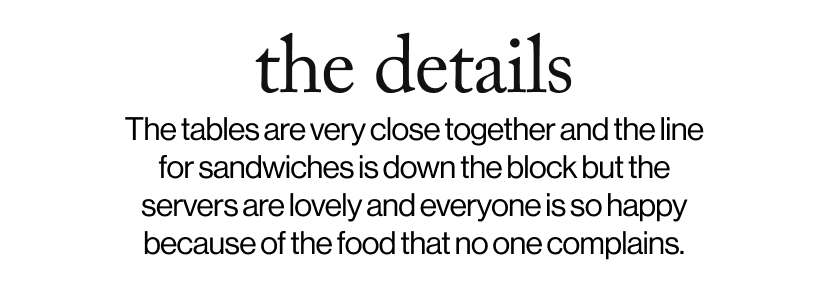 the details - The tables are very close together and the line for sandwiches is down the block but the servers are lovely and everyone is so happy because of the food that no one complains.