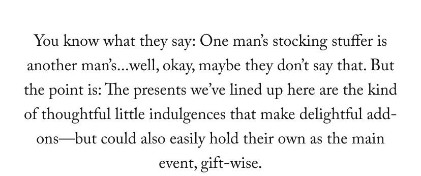 You know what they say: One man’s stocking stuffer is another man’s...well, okay, maybe they don’t say that. But the point is: The presents we’ve lined up here are the kind of thoughtful little indulgences that make delightful add-ons—but could also easily hold their own as the main event, gift-wise.