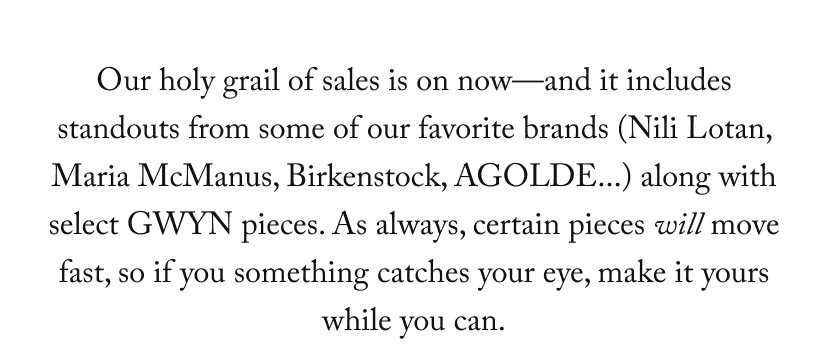 Our holy grail of sales is on now—and it includes standouts from some of our favorite brands (Nili Lotan, Maria McManus, Birkenstock, AGOLDE...) along with select GWYN pieces. As always, certain pieces will move fast, so if you something catches your eye, make it yours while you can.