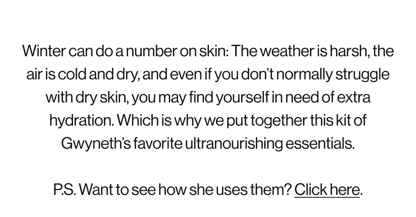 Winter can do a number on skin: The weather is harsh, the air is cold and dry, and even if you don’t normally struggle with dry skin, you may find yourself in need of extra hydration. Which is why we put together this kit of Gwyneth’s favorite ultranourishing essentials.  P.S. Want to see how she uses them? Click here.
