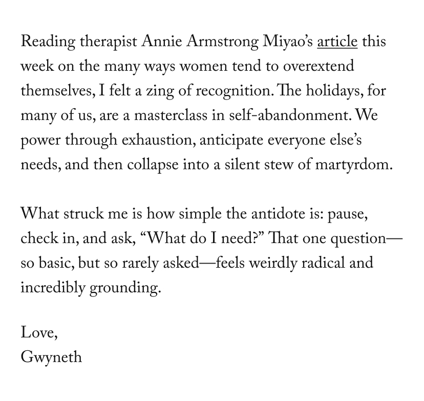 Reading therapist Annie Armstrong Miyao’s article this week on the many ways women tend to overextend themselves, I felt a zing of recognition. The holidays, for many of us, are a masterclass in self-abandonment. We power through exhaustion, anticipate everyone else’s needs, and then collapse into a silent stew of martyrdom.  What struck me is how simple the antidote is: pause, check in, and ask, “What do I need?” That one question—so basic, but so rarely asked—feels weirdly radical and incredibly grounding. 