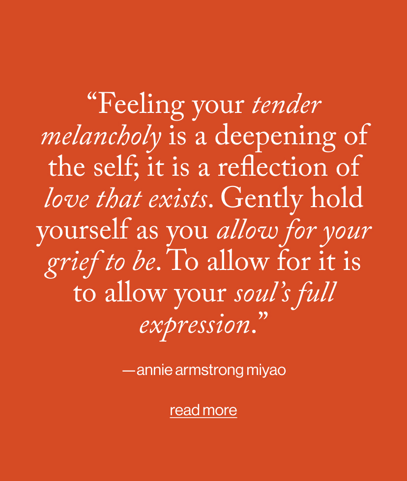“Feeling your tender melancholy is a deepening of the self; it is a reflection of love that exists. Gently hold yourself as you allow for your grief to be. To allow for it is to allow your soul’s full expression.”