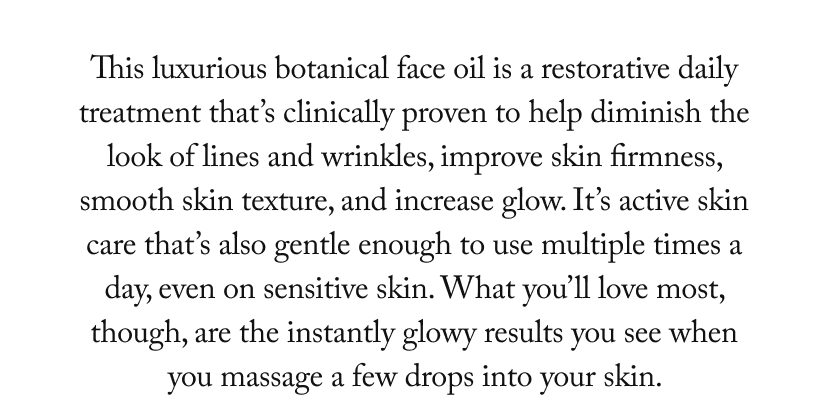 This luxurious botanical face oil is a restorative daily treatment that’s clinically proven to help diminish the look of lines and wrinkles, improve skin firmness, smooth skin texture, and increase glow. It’s active skin care that’s also gentle enough to use multiple times a day, even on sensitive skin. What you’ll love most, though, are the instantly glowy results you see when you massage a few drops into your skin. 
