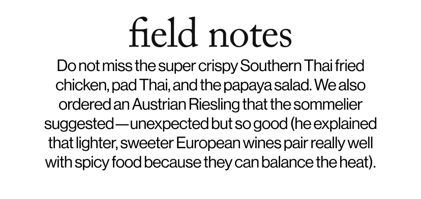 field notes - Do not miss the super crispy Southern Thai fried chicken, pad Thai, and the papaya salad. We also ordered an Austrian Riesling that the sommelier suggested—unexpected but so good (he explained that lighter, sweeter European wines pair really well with spicy food because they can balance the heat).