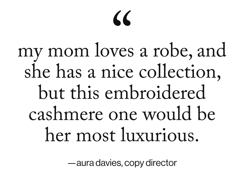 my mom loves a robe, and she has a nice collection, but this embroidered cashmere one would be her most luxurious.