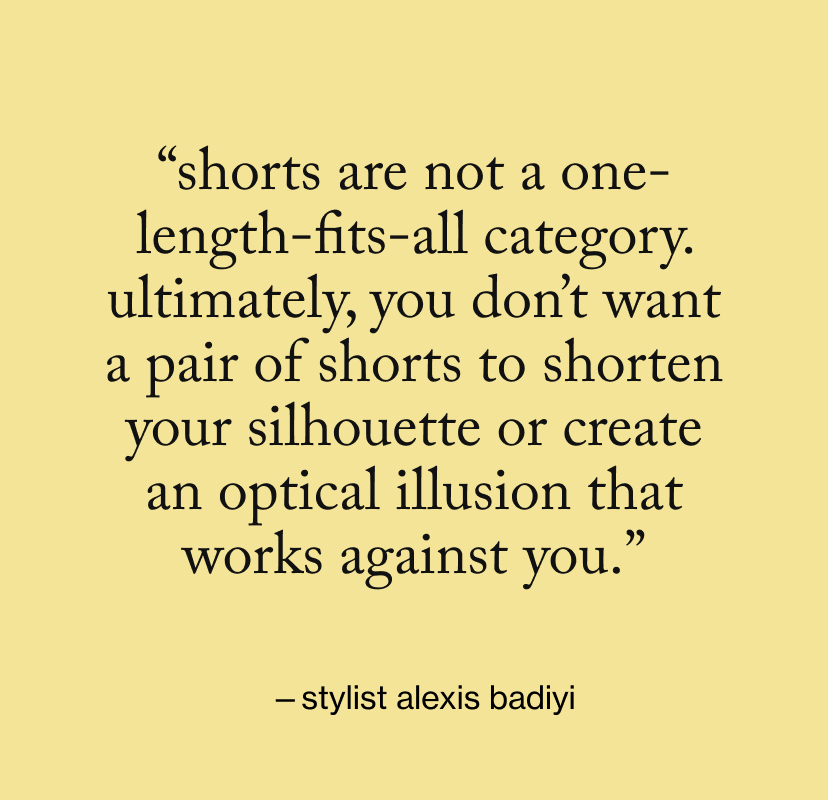 “Shorts are not a one-length-fits-all category. Ultimately, you don’t want a pair of shorts to shorten your silhouette or create an optical illusion that works against you.”