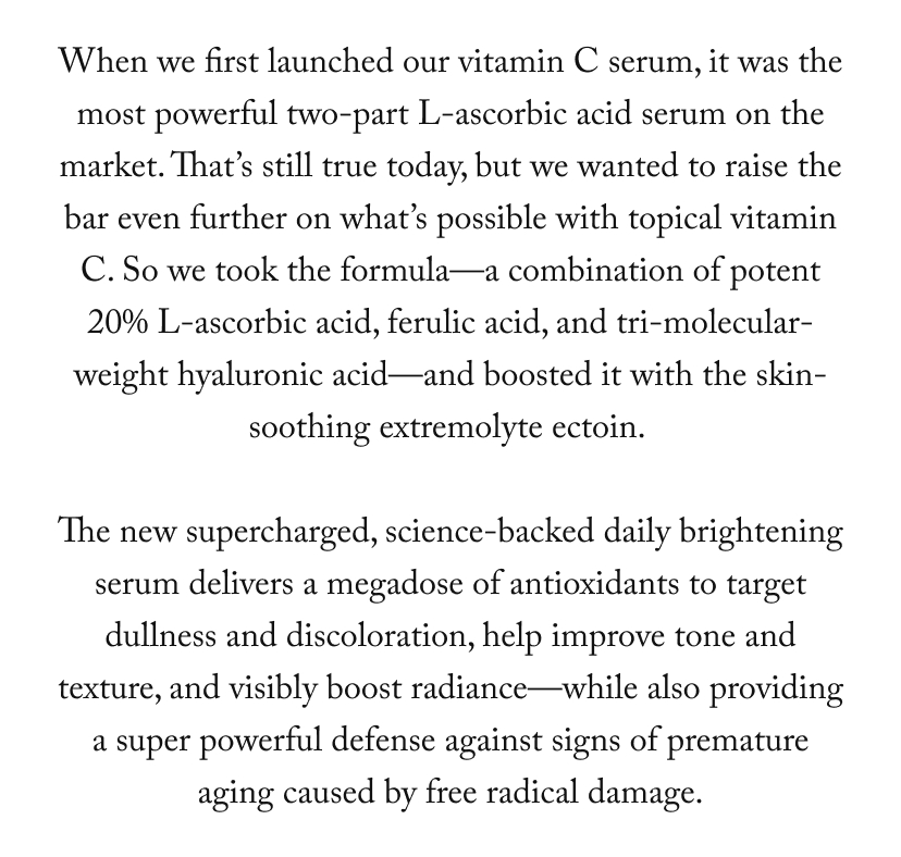 When we first launched our vitamin C serum, it was the most powerful two-part L-ascorbic acid serum on the market. That’s still true today, but we wanted to raise the bar even further on what’s possible with topical vitamin C. So we took the formula—a combination of potent 20% L-ascorbic acid, ferulic acid, and tri-molecular-weight hyaluronic acid—and boosted it with the skin-soothing extremolyte ectoin. 