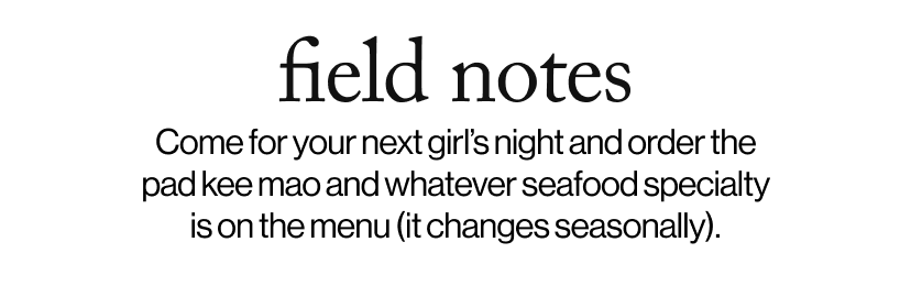 field notes - Come for your next girl’s night and order the pad kee mao whatever seafood specialty is on the menu (it changes seasonally).