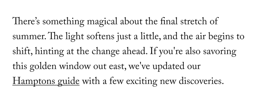 There’s something magical about the final stretch of summer. The light softens just a little, and the air begins to shift, hinting at the change ahead. If you're also savoring this golden window out east, we've updated our Hamptons guide with a few exciting new discoveries.