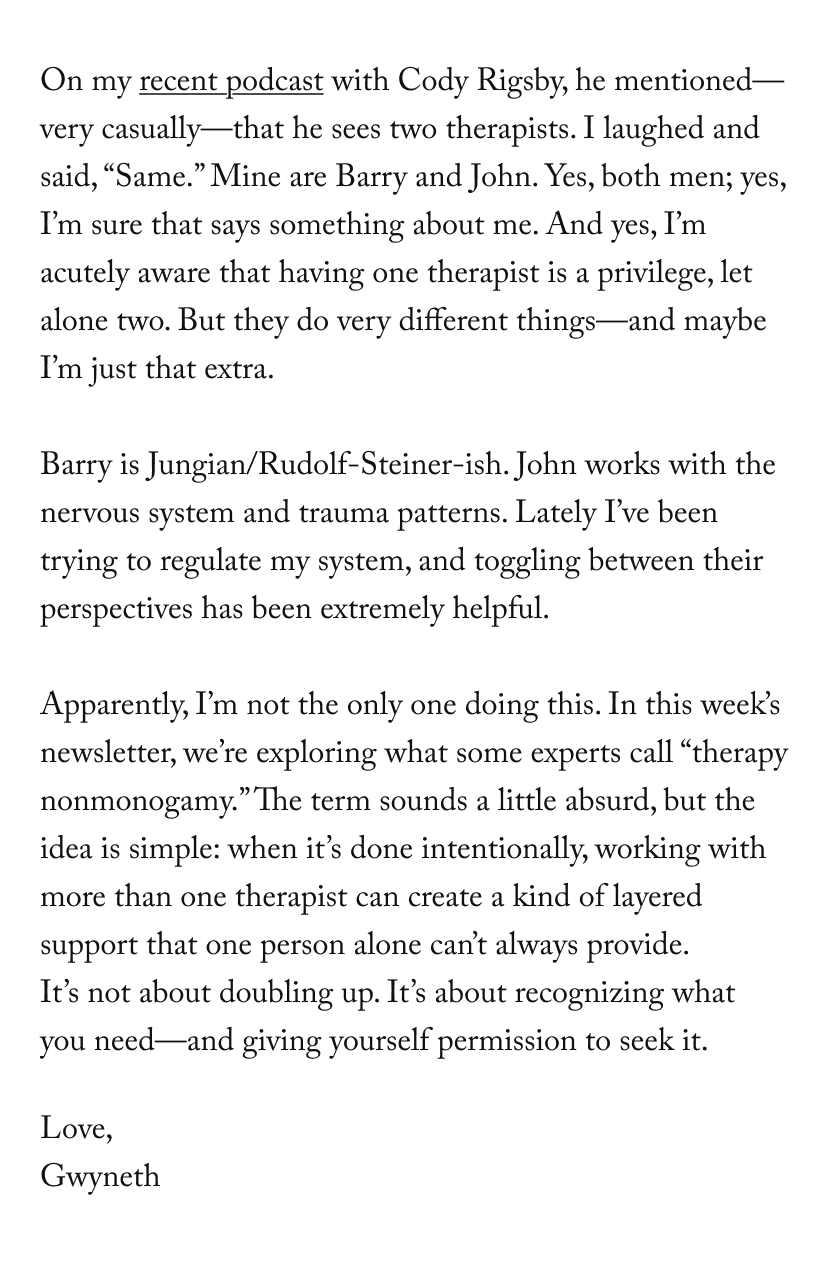 On my recent podcast with Cody Rigsby, he mentioned—very casually—that he sees two therapists. I laughed and said, “Same.” Mine are Barry and John. Yes, both men; yes, I’m sure that says something about me. And yes, I’m acutely aware that having one therapist is a privilege, let alone two. But they do very different things—and maybe I’m just that extra.  Barry is Jungian/Rudolf-Steiner-ish. John works with the nervous system and trauma patterns. Lately I’ve been trying to regulate my system, and toggling between their perspectives has been extremely helpful.  Apparently, I’m not the only one doing this. In this week’s newsletter, we’re exploring what some experts call “therapy nonmonogamy.” The term sounds a little absurd, but the idea is simple: when it’s done intentionally, working with more than one therapist can create a kind of layered support that one person alone can’t always provide. It’s not about doubling up. It’s about recognizing what you need—and giving yourself permission to seek it.