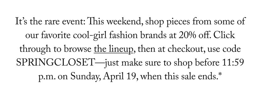 It’s the rare event: This weekend, shop pieces from some of our favorite cool-girl fashion brands at 20% off. Click through to browse the lineup, then at checkout, use code SPRINGCLOSET—just make sure to shop before 11:59 p.m. on Sunday, April 19, when this sale ends.*