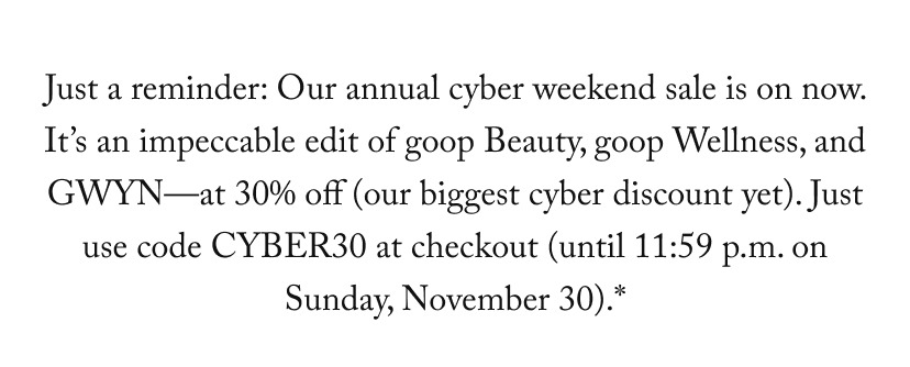 Just a reminder: Our annual cyber weekend sale is on now. It’s an impeccable edit of goop Beauty, goop Wellness, and GWYN—at 30% off (our biggest cyber discount yet). Just use code CYBER30 at checkout (until 11:59 p.m. on Sunday, November 30).*