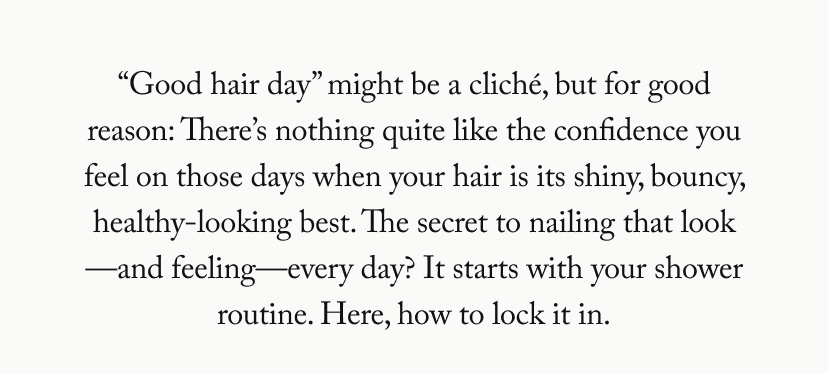 “Good hair day” might be a cliché, but for good reason: There’s nothing quite like the confidence you feel on those days when your hair is its shiny, bouncy, healthy-looking best. The secret to nailing that look—and feeling—every day? It starts with your shower routine. Here, how to lock it in.