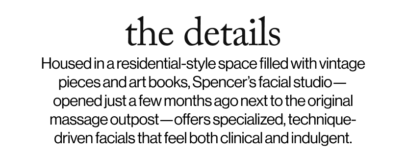 the details - Housed in a residential-style space filled with vintage pieces and art books, Spencer’s facial studio—opened just a few months ago next to the original massage outpost—offers specialized, technique-driven facials that feel both clinical and indulgent. 
