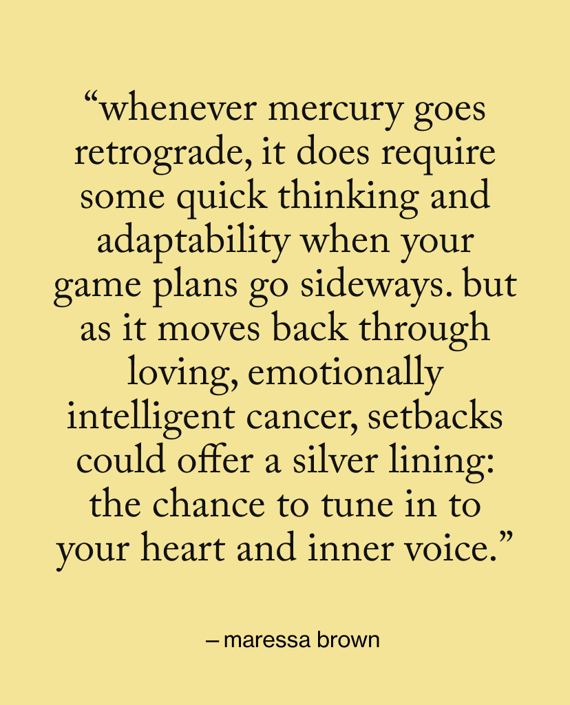 “Whenever Mercury goes retrograde, it does require some quick thinking and adaptability when your game plans go sideways. But as it moves back through loving, emotionally intelligent Cancer, setbacks could offer a silver lining: the chance to tune in to your heart and inner voice.”