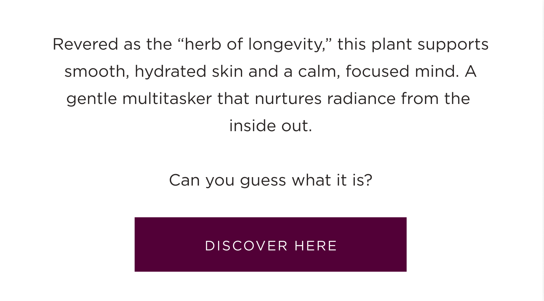 Revered as the "herb of longevity," this plant supports smooth, hydrated skin and a calm, focused mind. A gentle multitasker that nurtures radiance from the inside out. Can you guess what it is? Discover here.