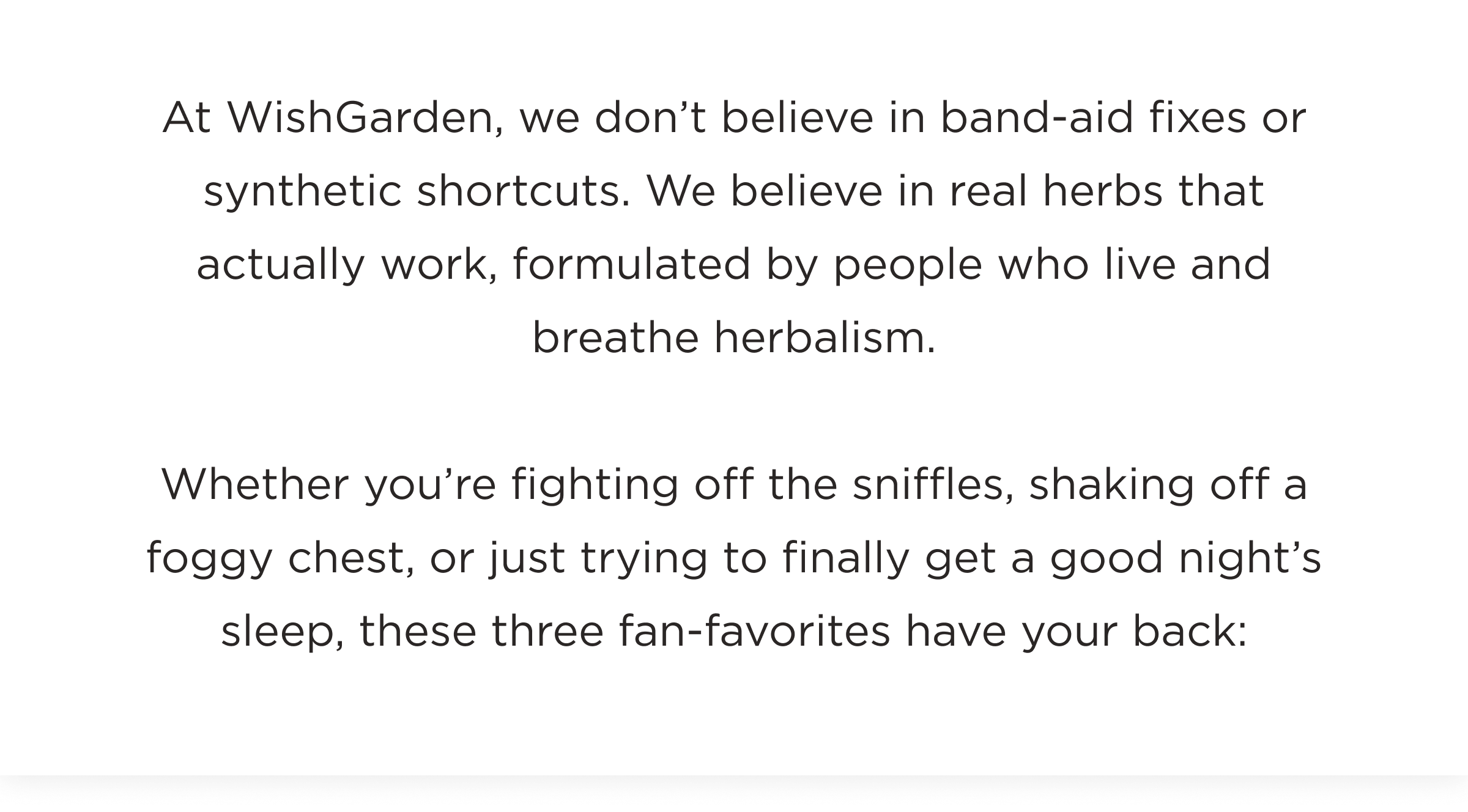 At WishGarden, we don't believe in band-aid fixes or synthetic shortcuts. We believe in real herbs that actually work, formulated by people who live and breathe herbalism. 