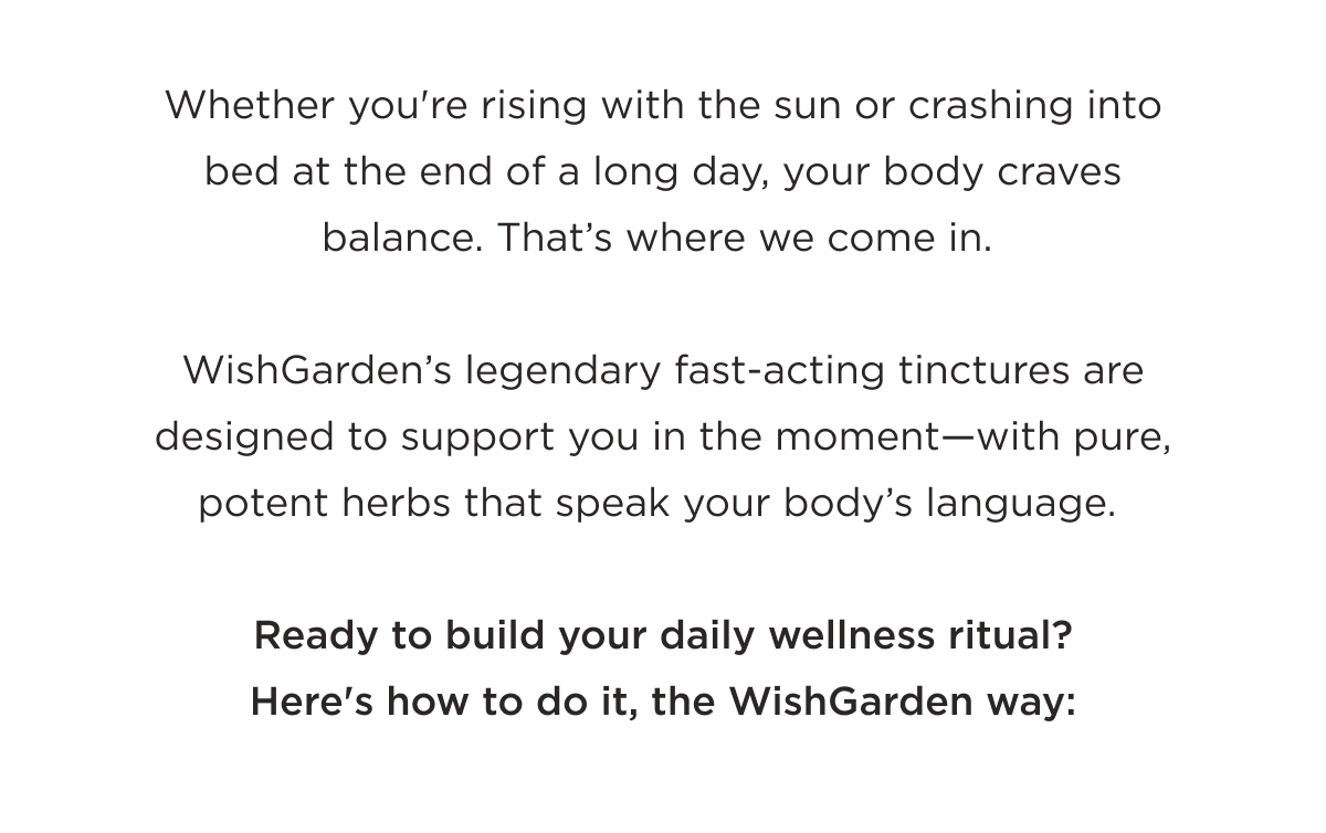 Whether you're rising with the sun or crashing into bed at the end of a long day, your body craves balance. That's where we come in. Ready to build your daily wellness ritual? Here's how to do it, the WishGarden way: