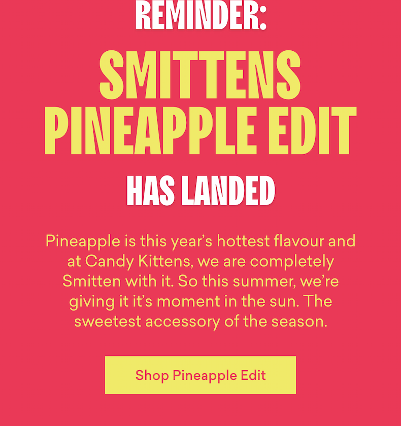Pineapple is this year’s hottest flavour and at Candy Kittens, we are completely Smitten with it. So this summer, we're giving it it’s moment in the sun. The sweetest accessory of the season. 