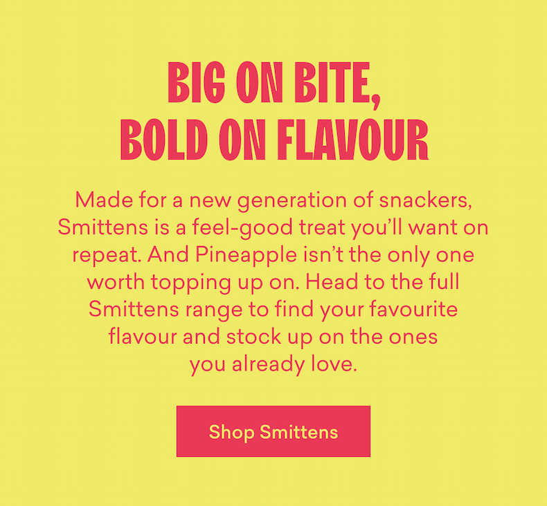 Big on bite, bold on flavour  Made for a new generation of snackers, Smittens is a feel-good treat you’ll want on repeat. And Pineapple isn’t the only one worth topping up on. Head to the full Smittens range to find your favourite flavour and stock up on the ones you already love.