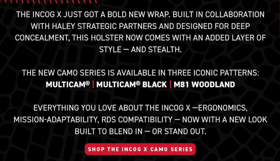 The Incog X just got a bold new wrap. Built in collaboration with Haley Strategic Partners and designed for deep concealment, this holster now comes with an added layer of style - and stealth. The new camo series is available in three iconic patterns: MultiCam, MultiCam Black, and M81 Woodland. Everything you love about the Incog X - Ergonomics, mission-adaptability, RDS compatibility - Now with a new look. Built to blend in - or stand out. Shop the Incog X Camo Series