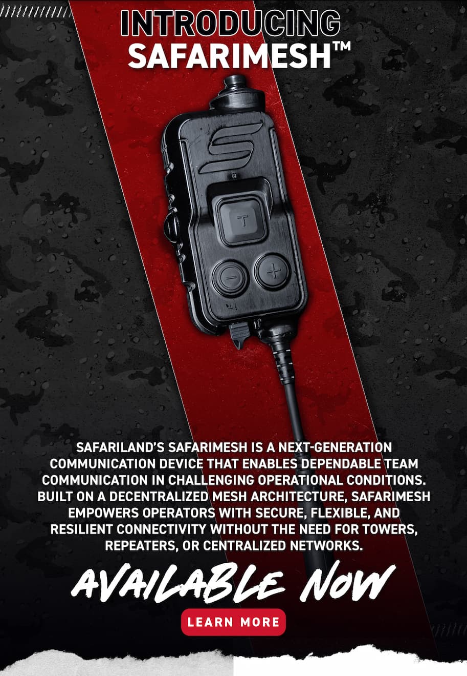 Introducing SafariMesh - Safariland's SafariMesh is a next-generation communication device that enables dependable team communication in challenging operational conditions. Built on a decentralized mesh architecture, SafariMesh empowers operators with secure, flexible, and resilient connectivity without the need for towers, repeaters, or centralized networks. Available Now - Learn More