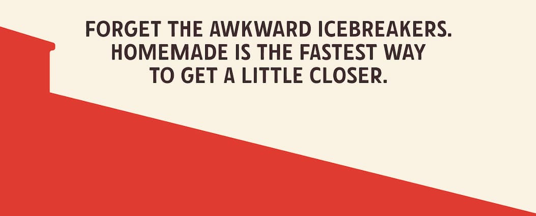 Forget the awkward icebreakers. Homemade is the fastest way to ge ta little closer 
