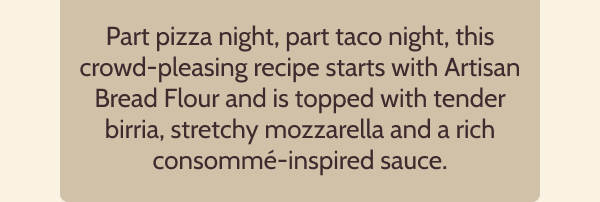 Part pizza night, part taco night, this crowd-pleasing recipe starts with Artisan Bread Flour and is topped with tender birria, stretchy mozzarella and a rich consommé-inspired sauce.