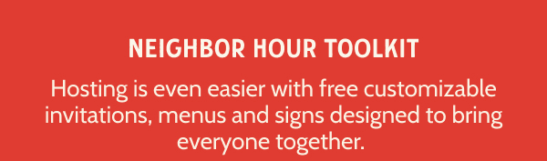 NEIGHBOR HOUR TOOLKIT. Hosting is even easier with free customizable invitations, menus and signs designed to bring everyone together.