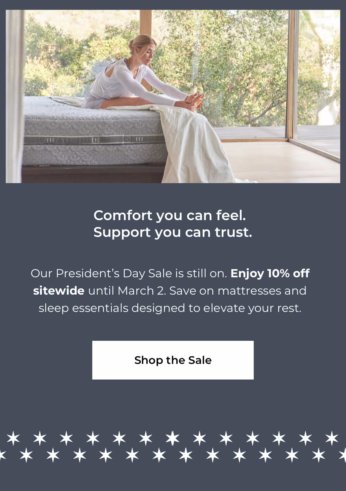 Comfort you can feel. Support you can trust. Our President’s Day Sale is here, with 10% off sitewide on mattresses and sleep essentials designed to elevate your rest. Shop the Sale.