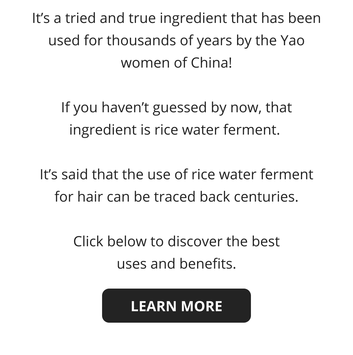 It's a tried and true ingredient that has been used for thousands of years by the Yao women of China!  If you haven't guessed by now, that ingredient is rice water ferment.   It's said that the use of rice water ferment for hair can be traced back centuries.  Click below to discover the best uses and benefits.