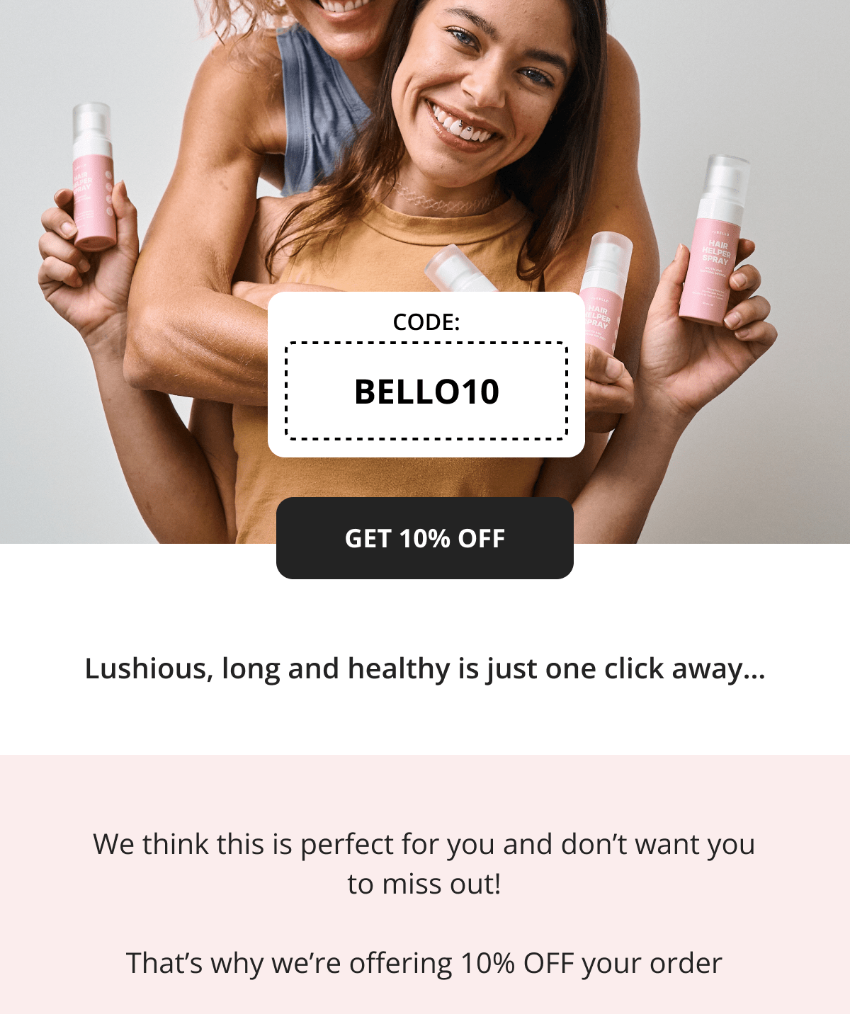 Lushious, long and healthy is just one click away… We think this is perfect for you and don’t want you to miss out!  That’s why we’re offering 10% OFF your order