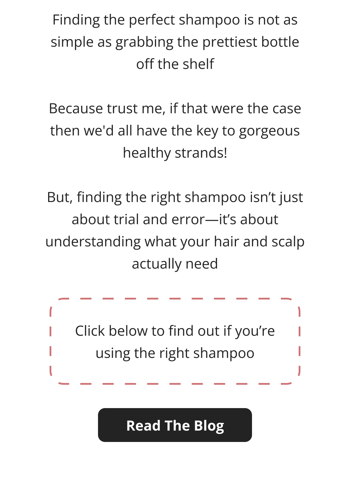 Finding the perfect shampoo is not as simple as grabbing the prettiest bottle off the shelf  Because trust me, if that were the case then we'd all have the key to gorgeous healthy strands!  But, finding the right shampoo isn't just about trial and error—it's about understanding what your hair and scalp actually need Click below to find out if you're using the right shampoo Read The Blog