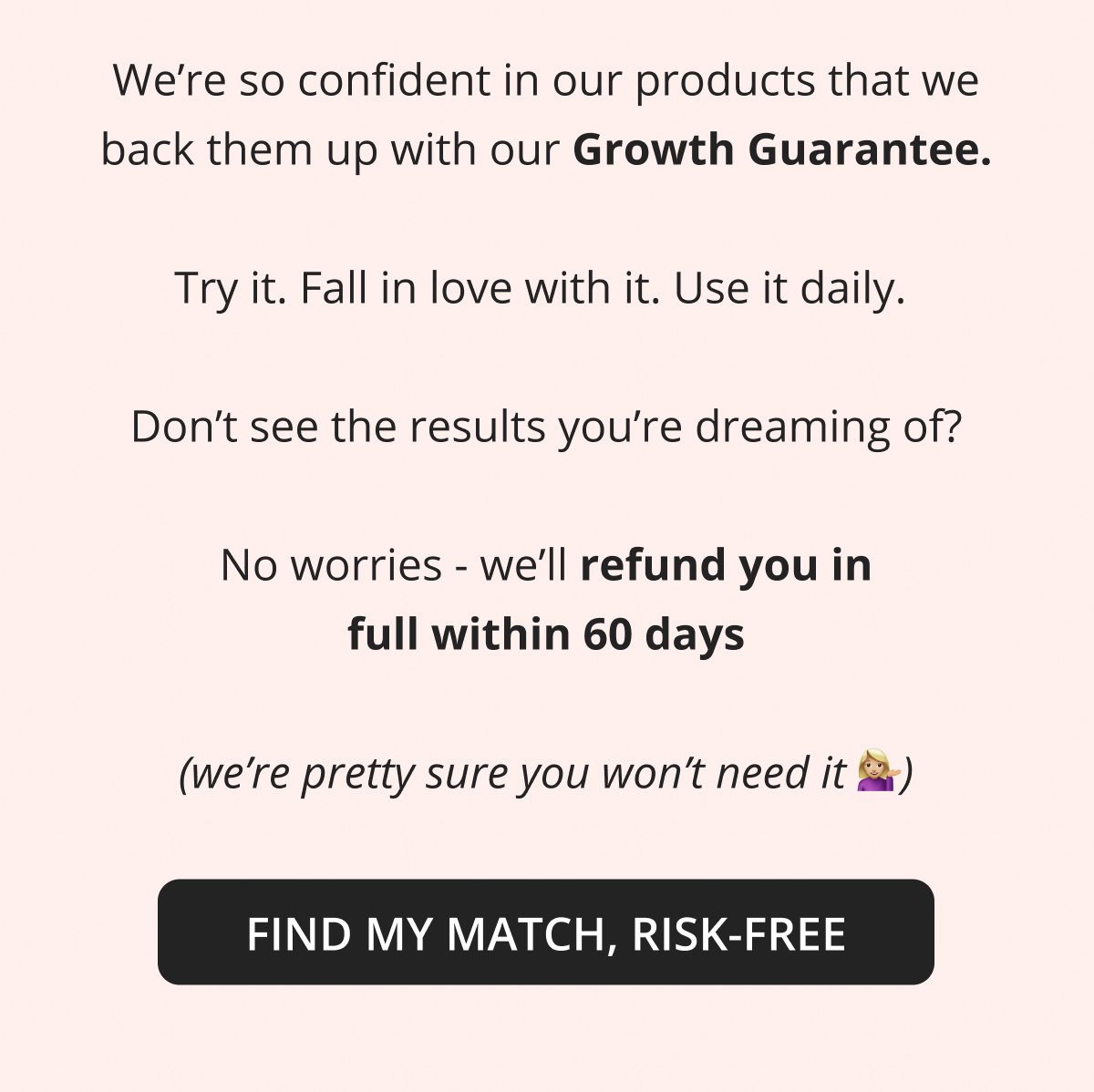 We're so confident in our products that we back them up with our Growth Guarantee.  Try it. Fall in love with it. Use it daily.   Don't see the results you're dreaming of?  No worries - we'll refund you in full within 60 days  (we're pretty sure you won't need it