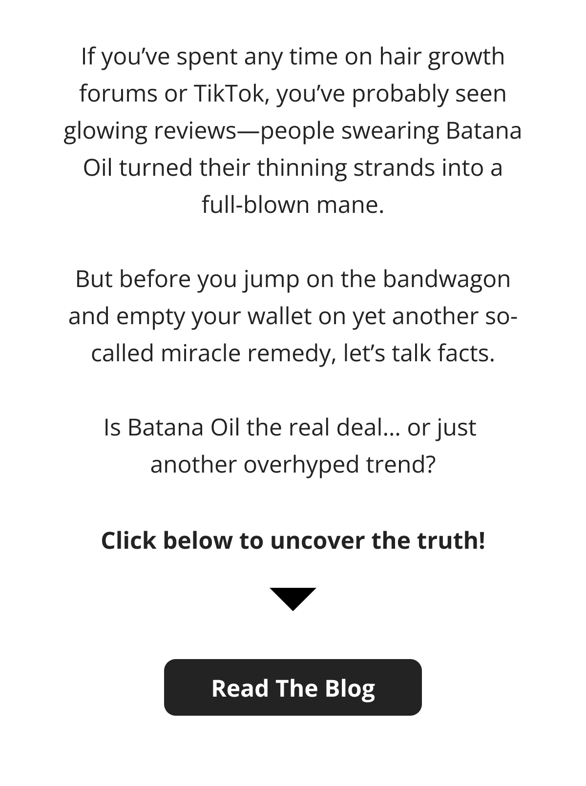 If you've spent any time on hair growth forums or TikTok, you've probably seen glowing reviews—people swearing Batana Oil turned their thinning strands into a full-blown mane.  But before you jump on the bandwagon and empty your wallet on yet another so-called miracle remedy, let's talk facts.  Is Batana Oil the real deal… or just  another overhyped trend? Click below to uncover the truth! Read The Blog