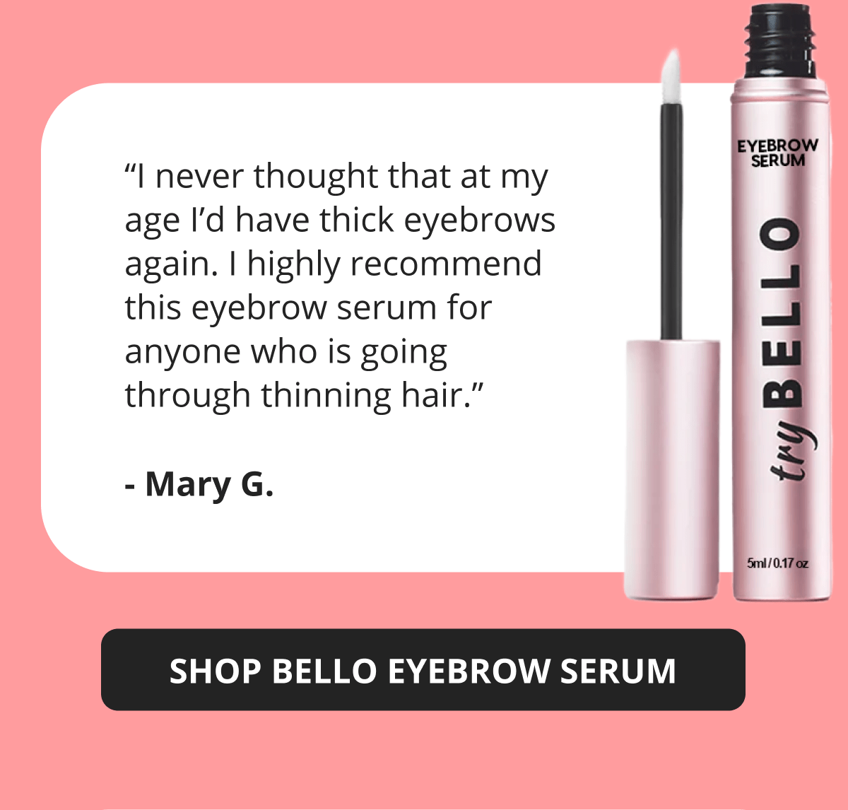 “I never thought that at my age I’d have thick eyebrows again. I highly recommend this eyebrow serum for anyone who is going through thinning hair.” - Mary G.