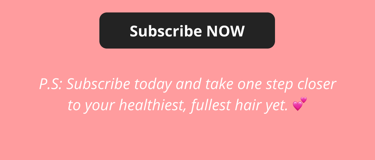 Subscribe NOW P.S: Subscribe today and take one step closer to your healthiest, fullest hair yet. 💕