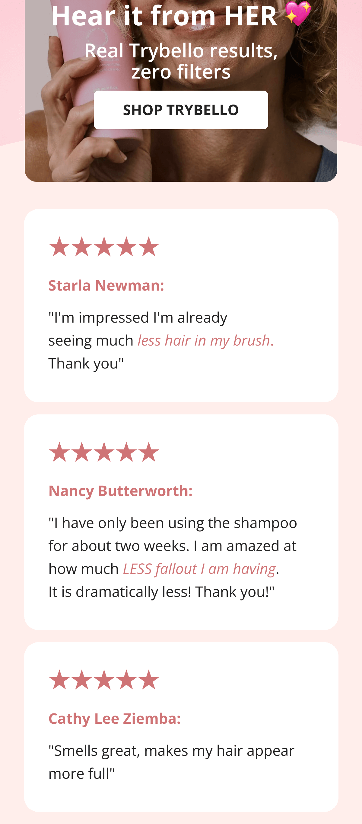 Nancy Butterworth:  "I have only been using the shampoo for about two weeks. I am amazed at how much LESS fallout I am having. It is dramatically less! Thank you!" Cathy Lee Ziemba: "Smells great, makes my hair appear more full"
