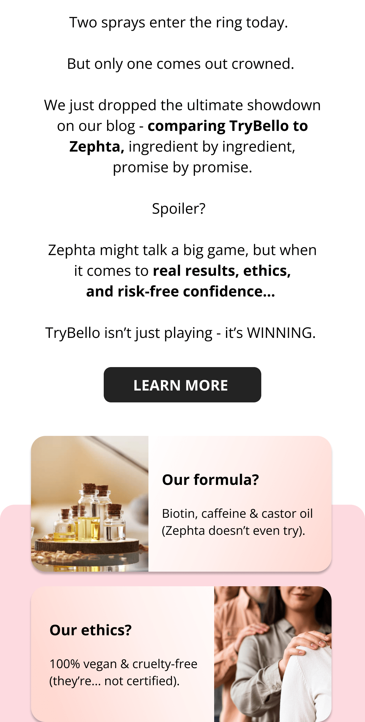 Two sprays enter the ring today.   But only one comes out crowned.  We just dropped the ultimate showdown on our blog - comparing TryBello to Zephta, ingredient by ingredient, promise by promise.  Spoiler?   Zephta might talk a big game, but when it comes to real results, ethics, and risk-free confidence…  TryBello isn't just playing - it's WINNING.