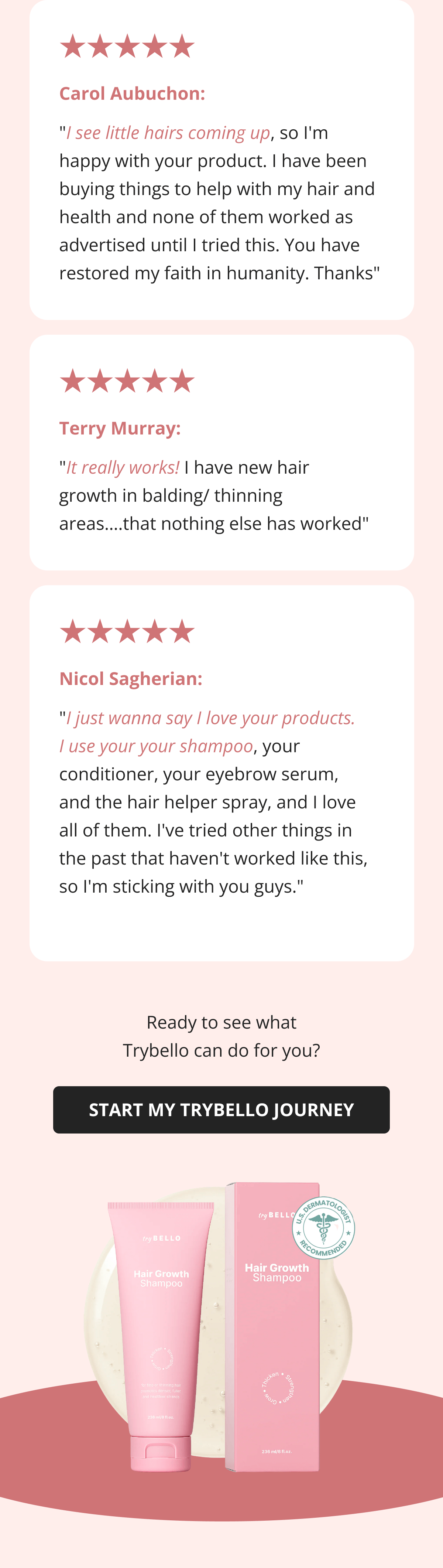 Carol Aubuchon:  "I see little hairs coming up, so I'm happy with your product. I have been buying things to help with my hair and health and none of them worked as advertised until I tried this. You have restored my faith in humanity. Thanks" Terry Murray: "It really works! I have new hair growth in balding/ thinning areas….that nothing else has worked" Nicol Sagherian:  "I just wanna say I love your products. I use your your shampoo, your conditioner, your eyebrow serum, and the hair helper spray, and I love all of them. I've tried other things in the past that haven't worked like this, so I'm sticking with you guys."