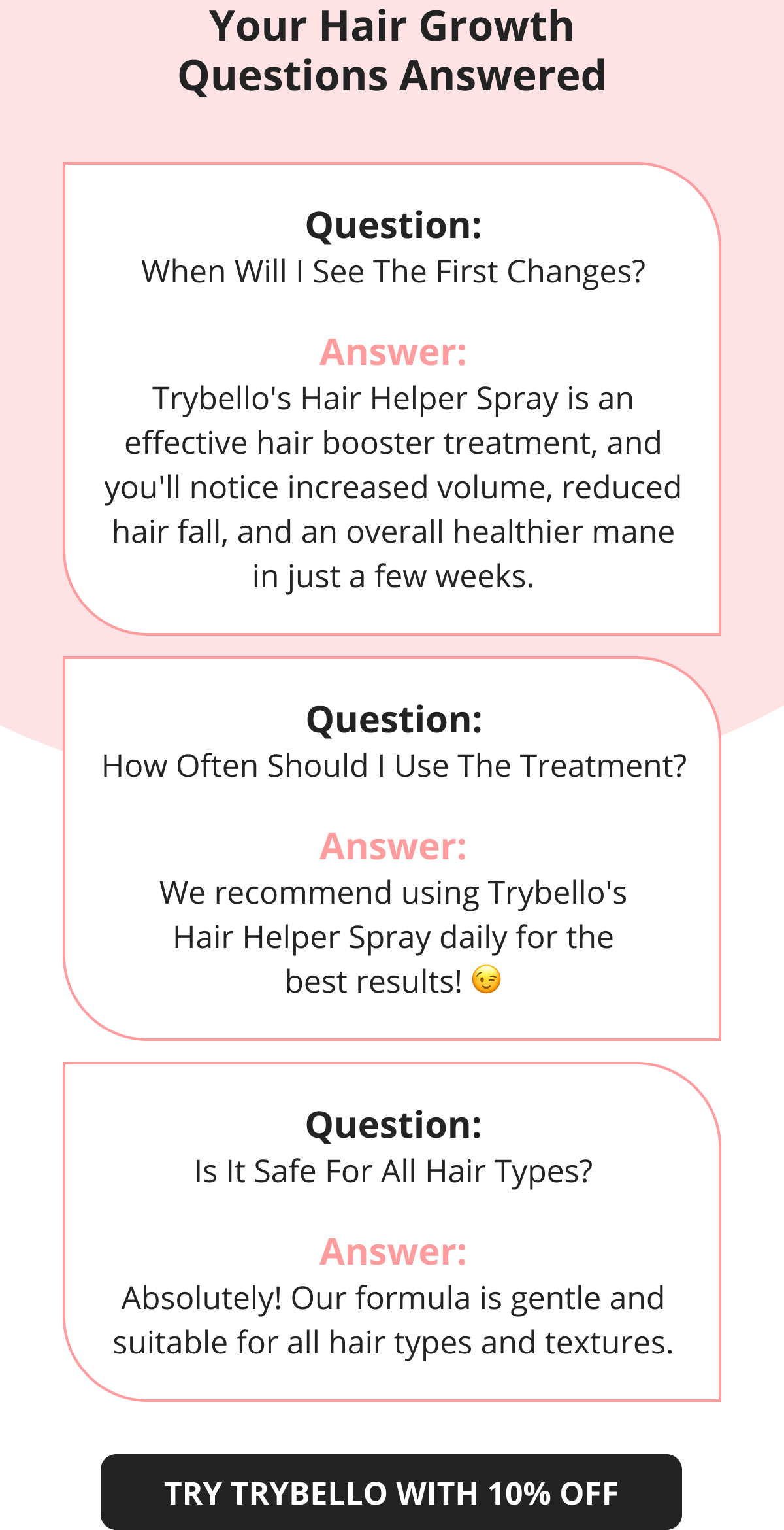 Your Hair Growth Questions Answered Question: When Will I See The First Changes? Answer: Trybello's Hair Helper Spray is an effective hair booster treatment, and you'll notice increased volume, reduced hair fall, and an overall healthier mane in just a few weeks. Question: How Often Should I Use The Treatment? Answer: We recommend using Trybello's Hair Helper Spray daily for the best results! 😉 Question: Is It Safe For All Hair Types? Answer: Absolutely! Our formula is gentle and suitable for all hair types and textures. TRY TRYBELLO WITH 10% OFF