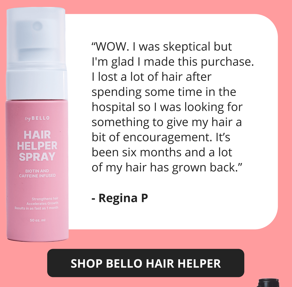 “WOW. I was skeptical but I'm glad I made this purchase. I lost a lot of hair after spending some time in the hospital so I was looking for something to give my hair a bit of encouragement. It’s been six months and a lot of my hair has grown back.” - Regina P