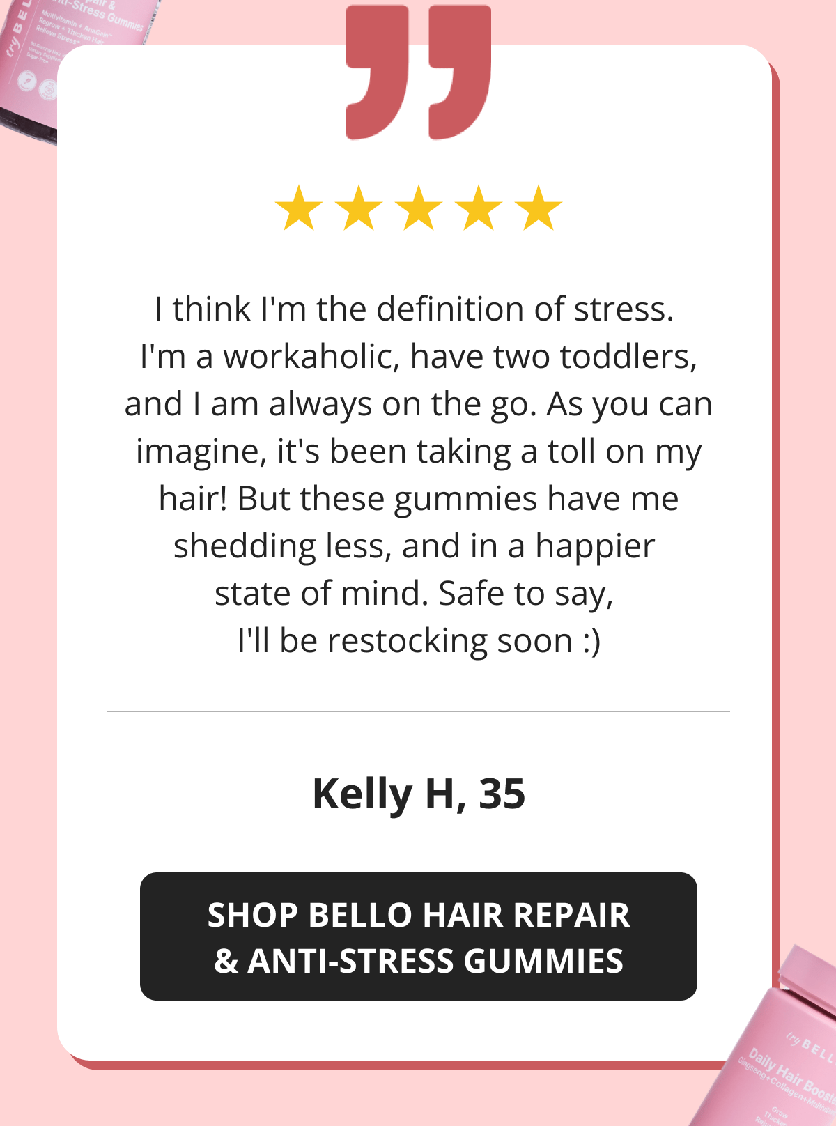 I think I'm the definition of stress.  I'm a workaholic, have two toddlers, and I am always on the go. As you can imagine, it's been taking a toll on my hair! But these gummies have me shedding less, and in a happier  state of mind. Safe to say,  I'll be restocking soon :) Kelly H, 35 SHOP BELLO HAIR REPAIR & ANTI-STRESS GUMMIES