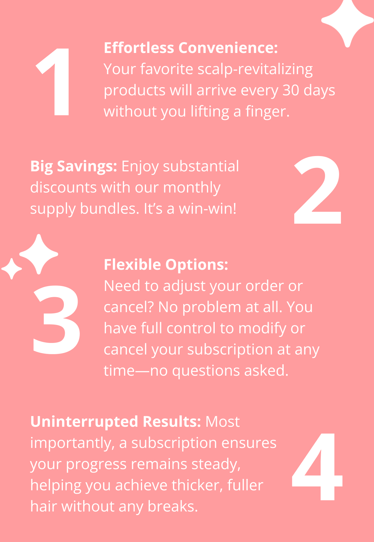 1 Effortless Convenience: Your favorite scalp-revitalizing products will arrive every 30 days without you lifting a finger. Big Savings: Enjoy substantial discounts with our monthly supply bundles. It's a win-win! 2 3 Flexible Options: Need to adjust your order or cancel? No problem at all. You have full control to modify or cancel your subscription at any time—no questions asked. Uninterrupted Results: Most importantly, a subscription ensures your progress remains steady, helping you achieve thicker, fuller hair without any breaks. 4