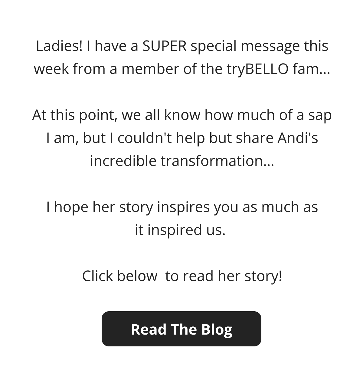 Ladies! I have a SUPER special message this week from a member of the tryBELLO fam...  At this point, we all know how much of a sap I am, but I couldn't help but share Andi's incredible transformation…  I hope her story inspires you as much as it inspired us.   Click below  to read her story! Read The Blog