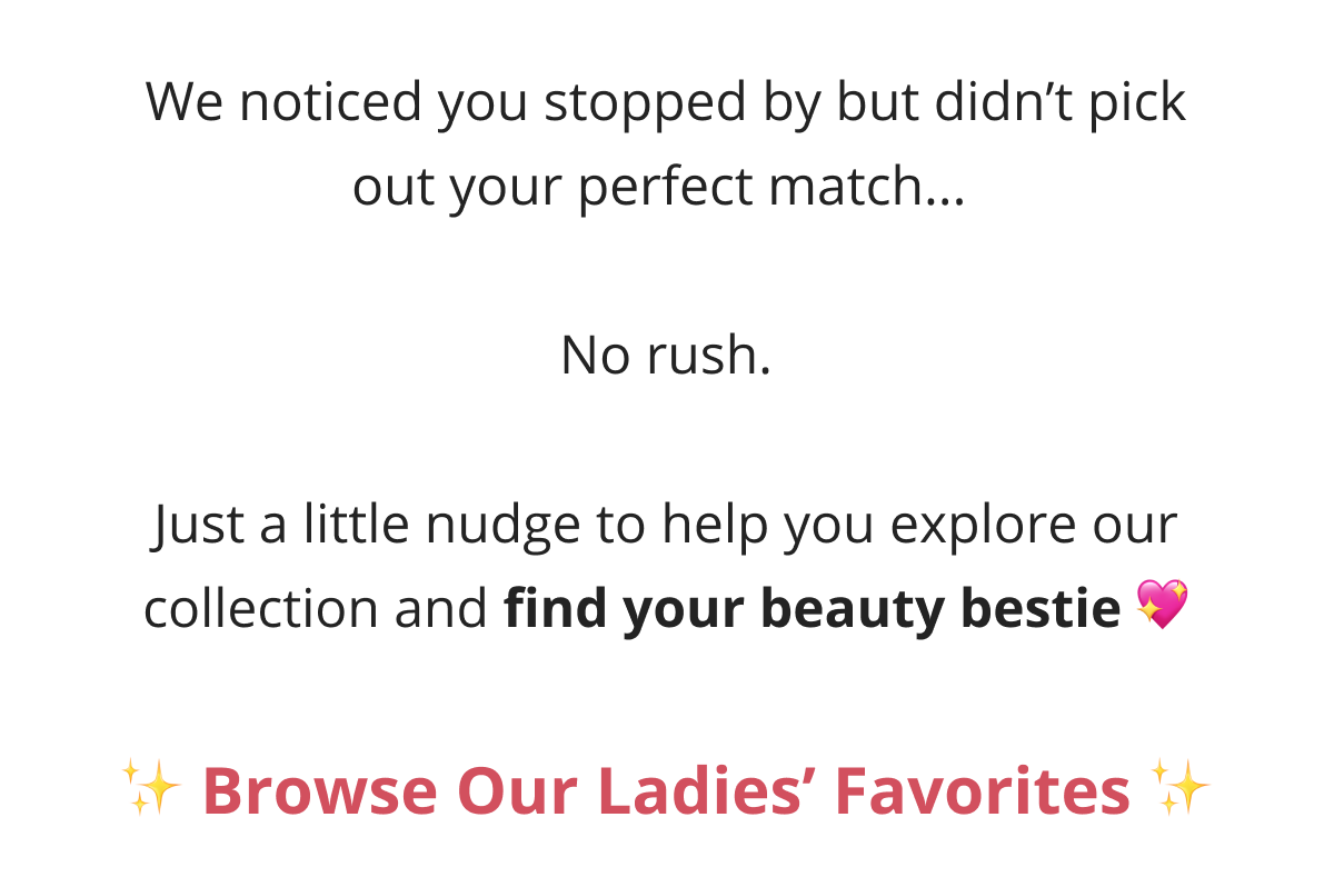 Hey, We noticed you stopped by but didn't pick out your perfect match...   No rush.  Just a little nudge to help you explore our collection and find your beauty bestie 💖
