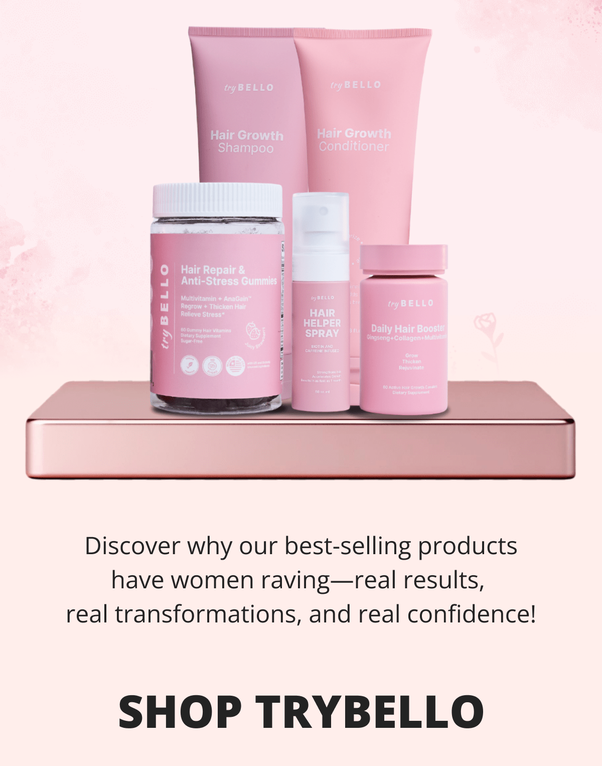 Discover why our best-selling products have women raving—real results,  real transformations, and real confidence! Shop tryBELLO